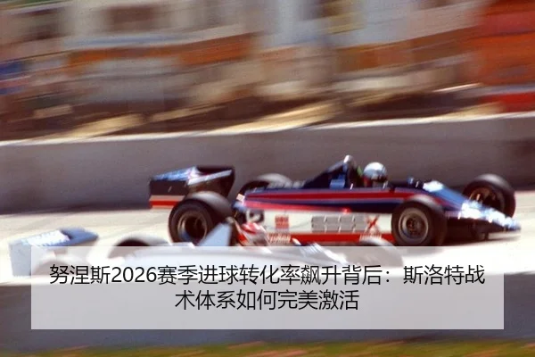 努涅斯2026赛季进球转化率飙升背后：斯洛特战术体系如何完美激活