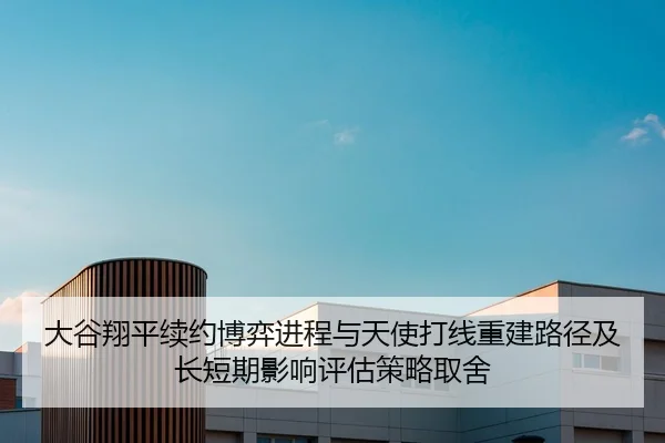 大谷翔平续约博弈进程与天使打线重建路径及长短期影响评估策略取舍（yaxin）