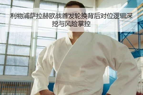 利物浦萨拉赫欧战首发轮换背后对位逻辑深挖与风险掌控 - yaxin
